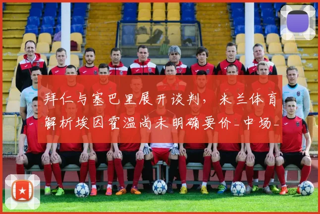 拜仁与塞巴里展开谈判,米兰体育解析埃因霍温尚未明确要价_中场_进攻_拜仁慕尼黑