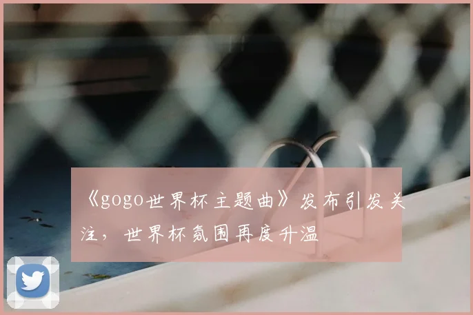 《gogo世界杯主题曲》发布引发关注，世界杯氛围再度升温