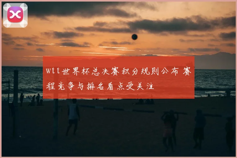 wtt世界杯总决赛积分规则公布 赛程竞争与排名看点受关注