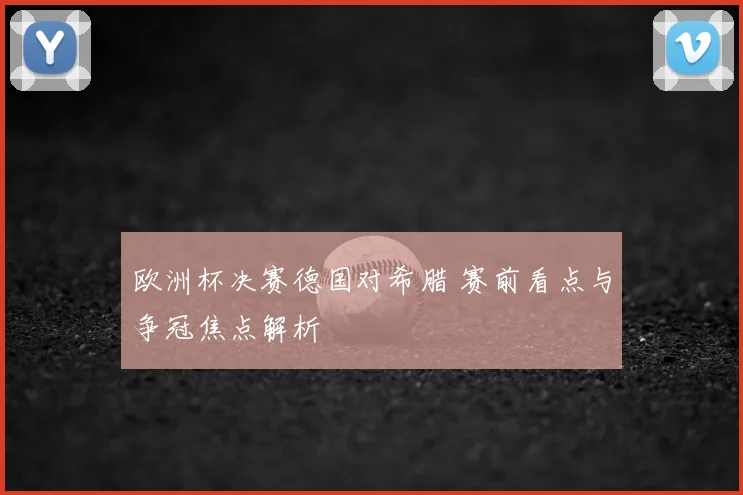 欧洲杯决赛德国对希腊 赛前看点与争冠焦点解析