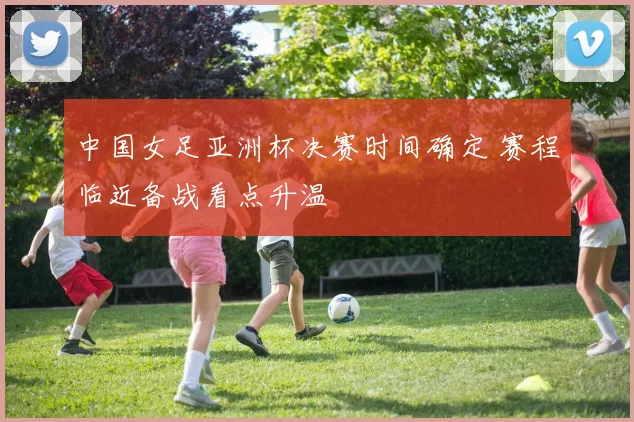 中国女足亚洲杯决赛时间确定 赛程临近备战看点升温