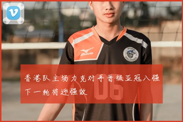 香港队主场力克对手晋级亚冠八强下一轮将迎强敌