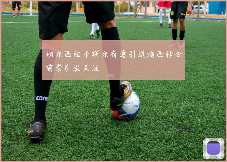 切尔西纽卡斯尔有意引进梅西转会前景引发关注