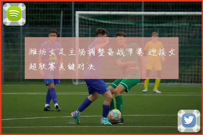 潍坊女足主场调整备战节奏 迎接女超联赛关键对决