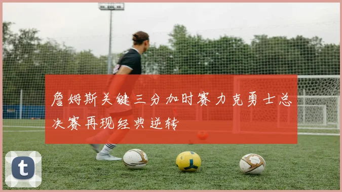 詹姆斯关键三分加时赛力克勇士总决赛再现经典逆转