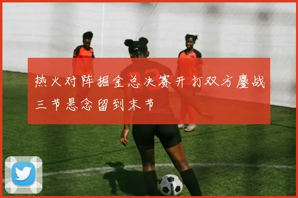 热火对阵掘金总决赛开打双方鏖战三节悬念留到末节