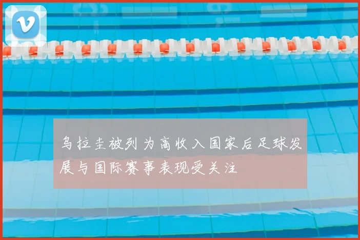 乌拉圭被列为高收入国家后足球发展与国际赛事表现受关注