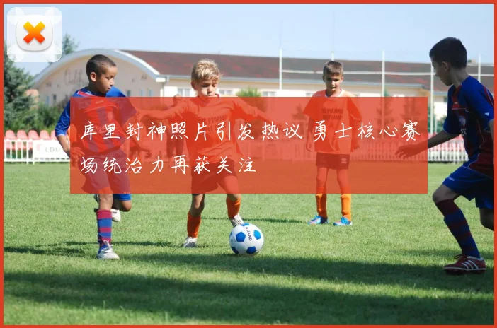 库里封神照片引发热议 勇士核心赛场统治力再获关注