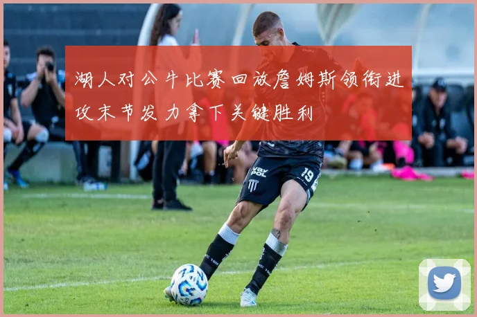 湖人对公牛比赛回放詹姆斯领衔进攻末节发力拿下关键胜利