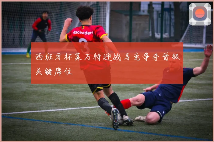 西班牙杯莱万特迎战马竞争夺晋级关键席位