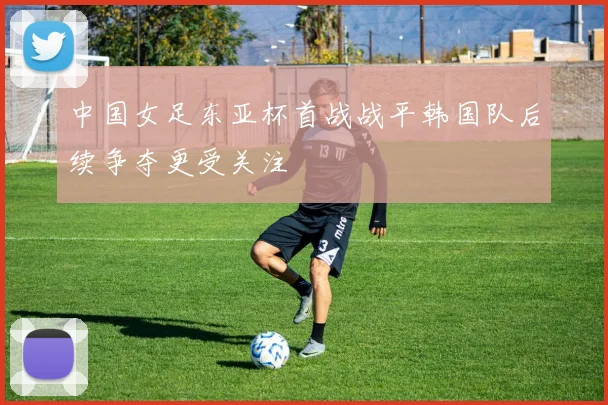 中国女足东亚杯首战战平韩国队后续争夺更受关注
