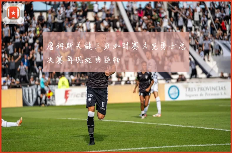 詹姆斯关键三分加时赛力克勇士总决赛再现经典逆转